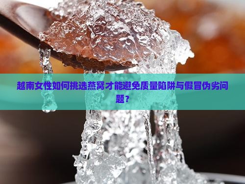 越南女性如何挑选燕窝才能避免质量陷阱与假冒伪劣问题？