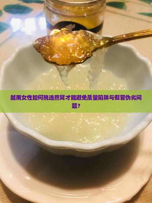 越南女性如何挑选燕窝才能避免质量陷阱与假冒伪劣问题？
