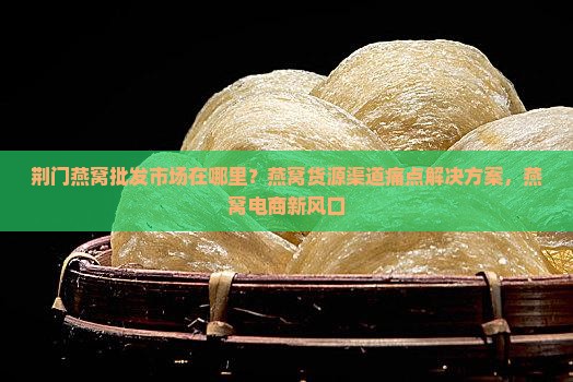 荆门燕窝批发市场在哪里？燕窝货源渠道痛点解决方案，燕窝电商新风口