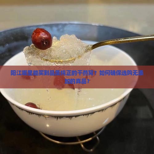阳江哪里能买到品质纯正的干燕窝？如何确保选购无添加的真品？