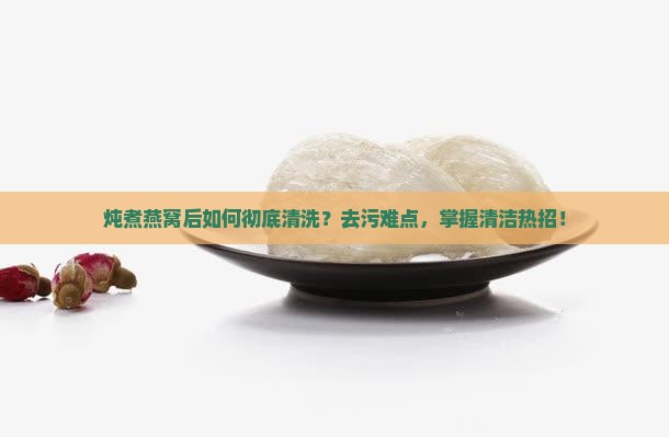 炖煮燕窝后如何彻底清洗？去污难点，掌握清洁热招！
