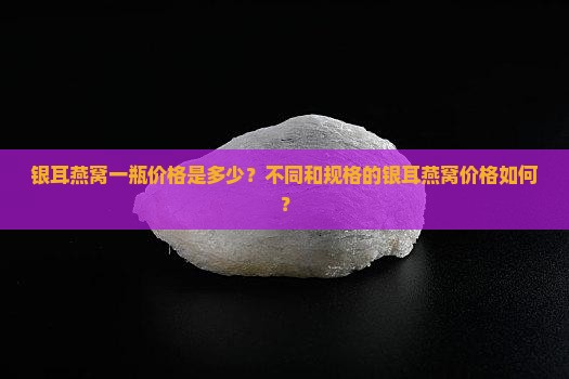 银耳燕窝一瓶价格是多少？不同和规格的银耳燕窝价格如何？