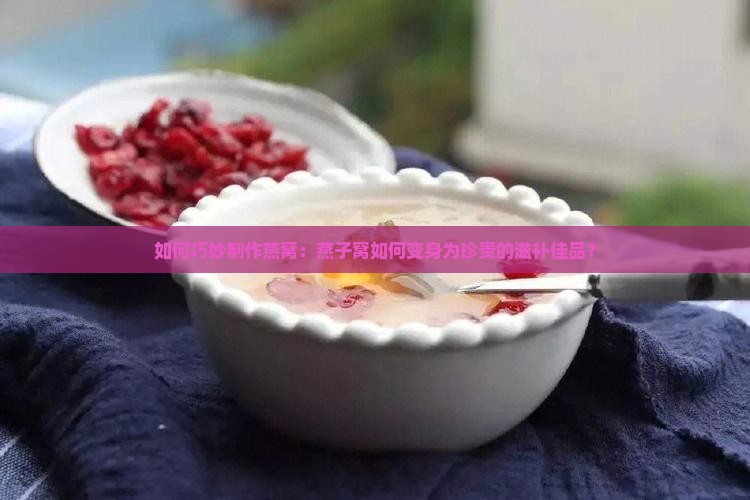 如何巧妙制作燕窝：燕子窝如何变身为珍贵的滋补佳品？
