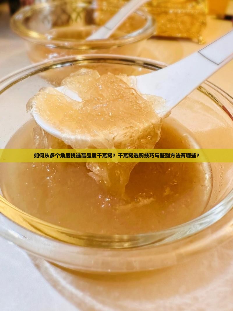 如何从多个角度挑选高品质干燕窝？干燕窝选购技巧与鉴别方法有哪些？