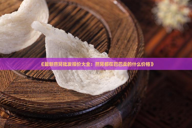 《最新燕窝批发报价大全：燕窝都在巴巴卖的什么价格》