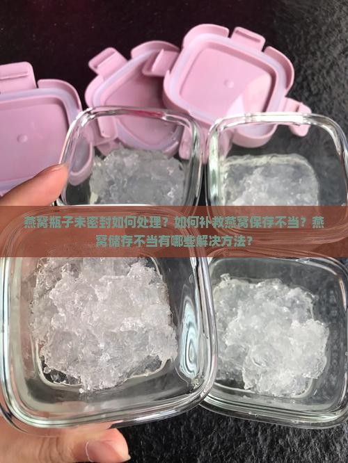 燕窝瓶子未密封如何处理？如何补救燕窝保存不当？燕窝储存不当有哪些解决方法？