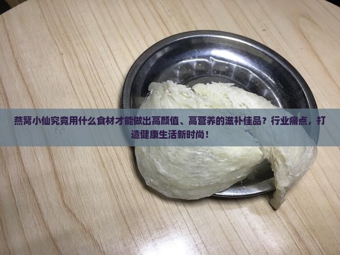燕窝小仙究竟用什么食材才能做出高颜值、高营养的滋补佳品？行业痛点，打造健康生活新时尚！