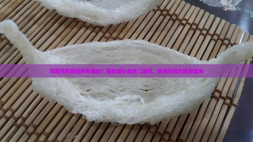 双莲燕窝新品种有哪些？高效滋补成热门选择，解锁燕窝市场新蓝海