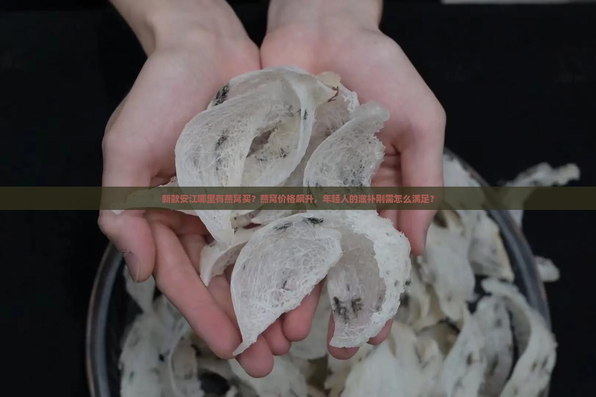 新款安江哪里有燕窝买？燕窝价格飙升，年轻人的滋补刚需怎么满足？