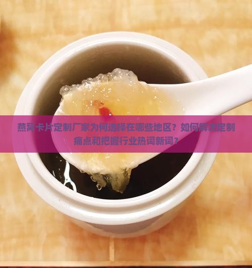 燕窝卡片定制厂家为何选择在哪些地区？如何解决定制痛点和把握行业热词新词？