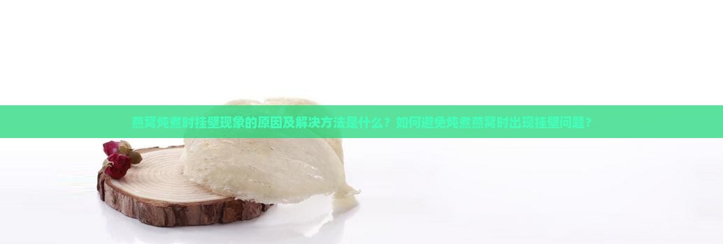燕窝炖煮时挂壁现象的原因及解决方法是什么？如何避免炖煮燕窝时出现挂壁问题？