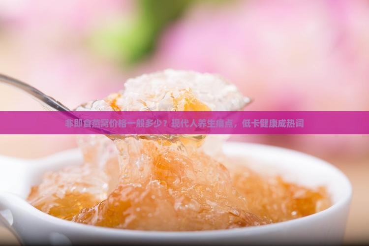 非即食燕窝价格一般多少？现代人养生痛点，低卡健康成热词