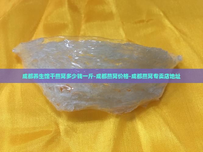 成都养生馆干燕窝多少钱一斤-成都燕窝价格-成都燕窝专卖店地址