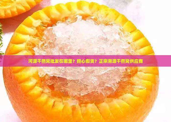 河源干燕窝批发在哪里？担心假货？正宗溯源干燕窝供应商