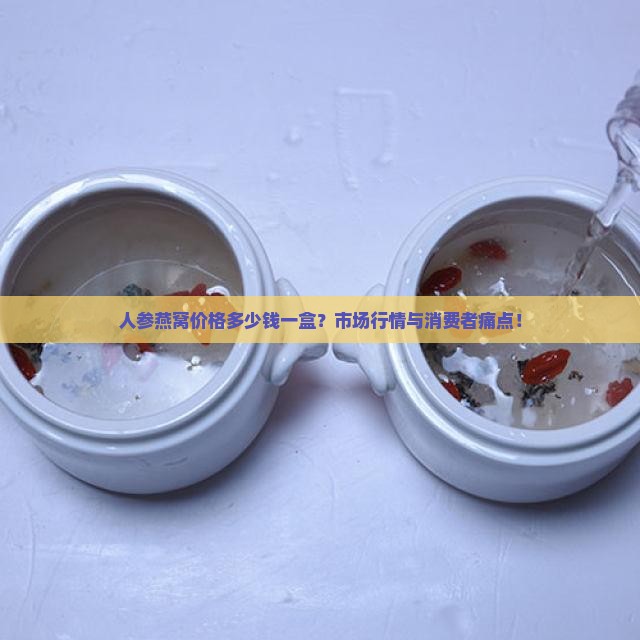 人参燕窝价格多少钱一盒？市场行情与消费者痛点！