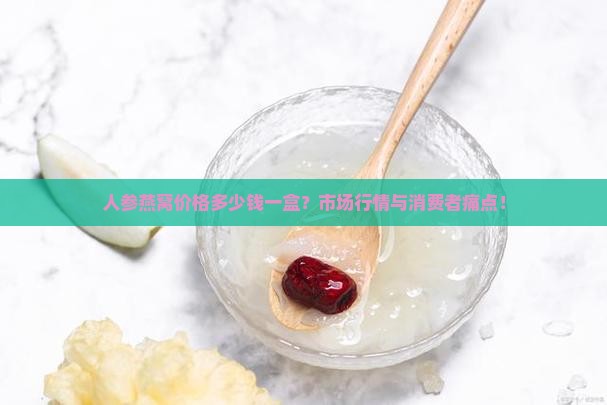 人参燕窝价格多少钱一盒？市场行情与消费者痛点！