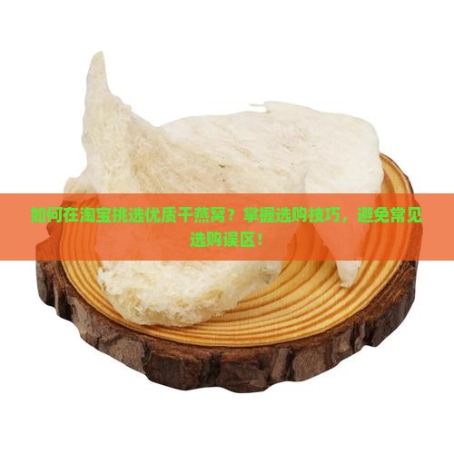 如何在淘宝挑选优质干燕窝？掌握选购技巧，避免常见选购误区！