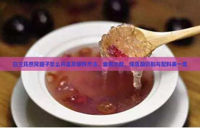 白兰氏燕窝罐子怎么开盖及保存方法、食用次数、保质期识别与配料表一览