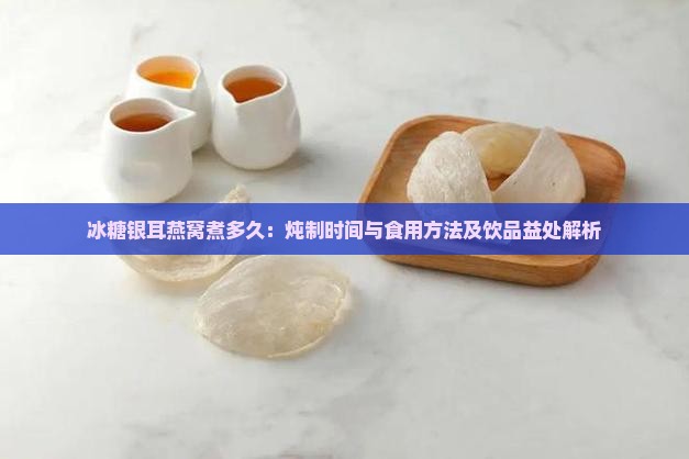 冰糖银耳燕窝煮多久：炖制时间与食用方法及饮品益处解析