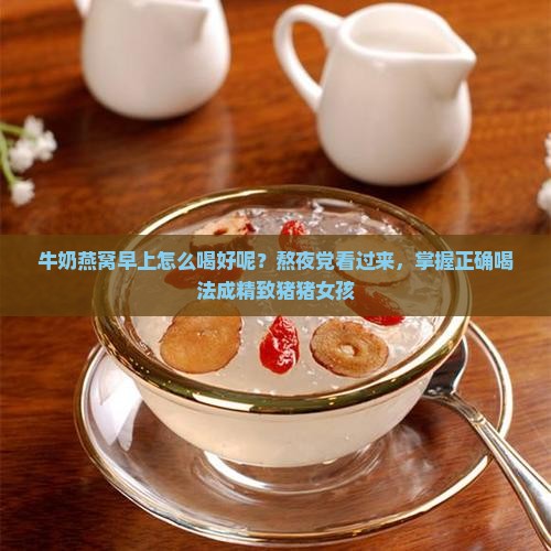 牛奶燕窝早上怎么喝好呢？熬夜党看过来，掌握正确喝法成精致猪猪女孩