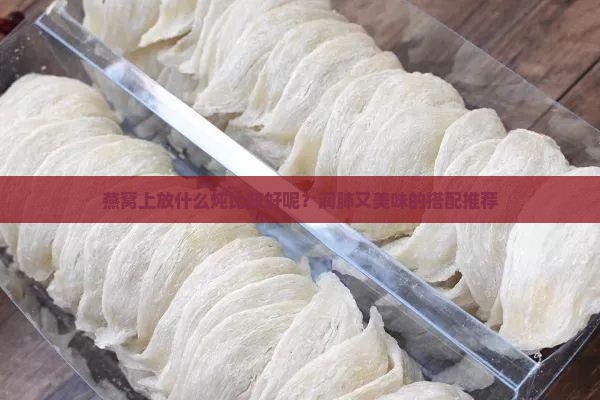 燕窝上放什么炖比较好呢？润肺又美味的搭配推荐