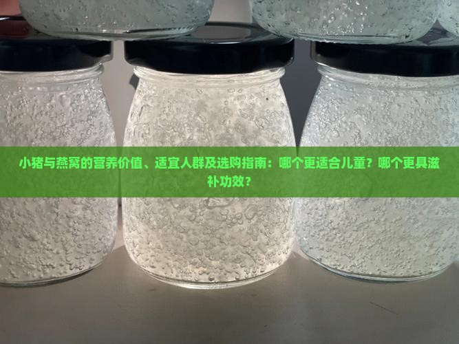 小猪与燕窝的营养价值、适宜人群及选购指南：哪个更适合儿童？哪个更具滋补功效？