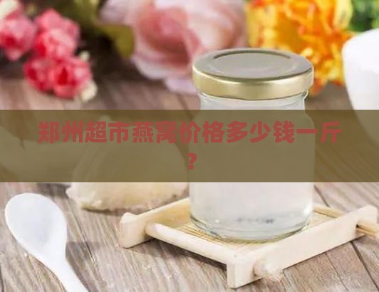 郑州超市燕窝价格多少钱一斤？