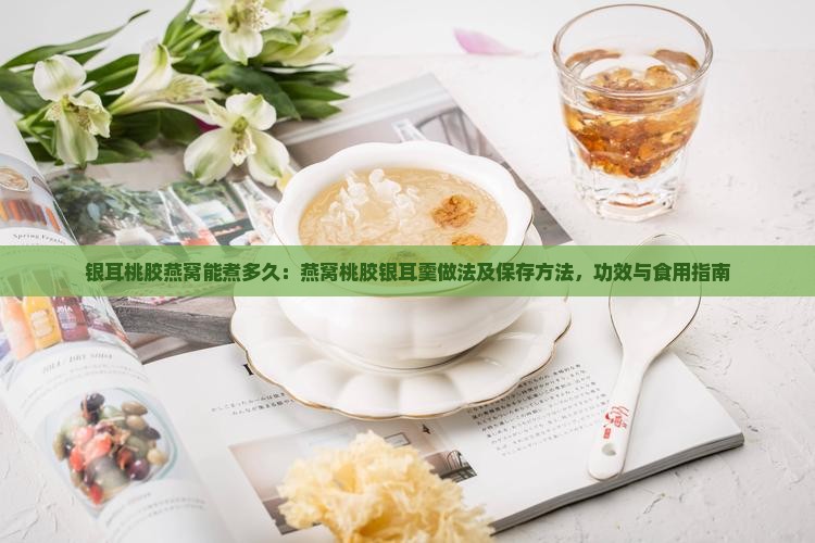 银耳桃胶燕窝能煮多久：燕窝桃胶银耳羹做法及保存方法，功效与食用指南