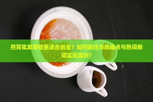 燕窝批发哪些更适合创业？如何抓住市场痛点与热词新词实现盈利？