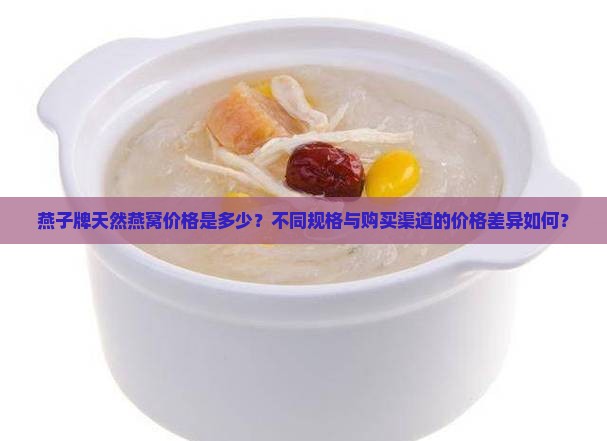 燕子牌天然燕窝价格是多少？不同规格与购买渠道的价格差异如何？