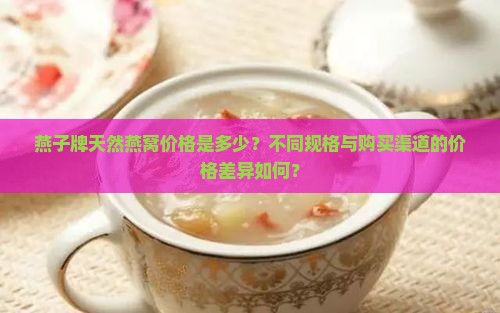 燕子牌天然燕窝价格是多少？不同规格与购买渠道的价格差异如何？