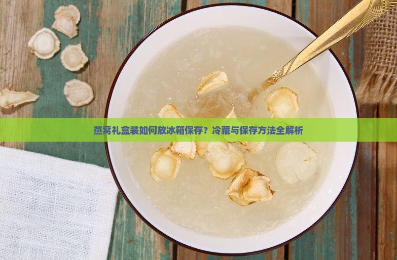 燕窝礼盒装如何放冰箱保存？冷藏与保存方法全解析