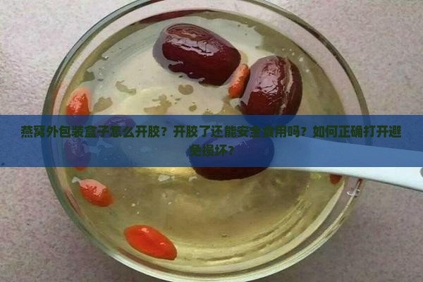 燕窝外包装盒子怎么开胶？开胶了还能安全食用吗？如何正确打开避免损坏？
