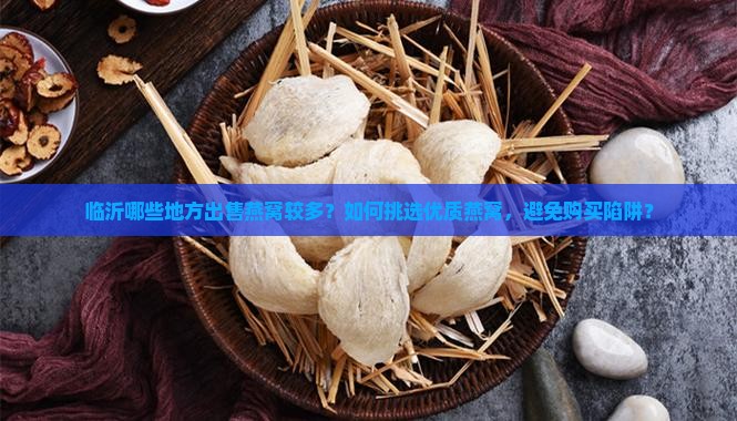 临沂哪些地方出售燕窝较多？如何挑选优质燕窝，避免购买陷阱？