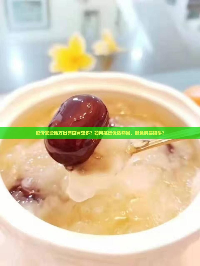 临沂哪些地方出售燕窝较多？如何挑选优质燕窝，避免购买陷阱？