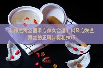 制作燕窝丝面条泡多久合适？以及泡发燕窝丝的正确步骤和技巧