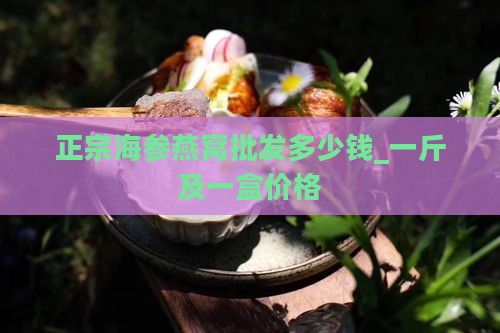 正宗海参燕窝批发多少钱_一斤及一盒价格