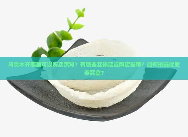 乌鲁木齐哪里可以购买燕窝？有哪些实体店或网店推荐？如何挑选优质燕窝盒？