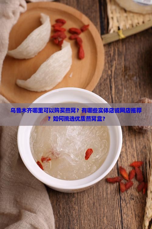 乌鲁木齐哪里可以购买燕窝？有哪些实体店或网店推荐？如何挑选优质燕窝盒？