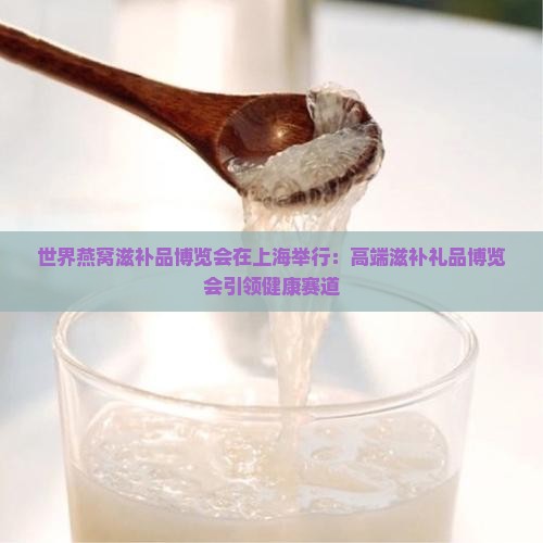 世界燕窝滋补品博览会在上海举行：高端滋补礼品博览会引领健康赛道