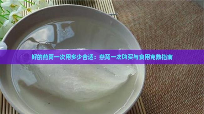 好的燕窝一次用多少合适：燕窝一次购买与食用克数指南