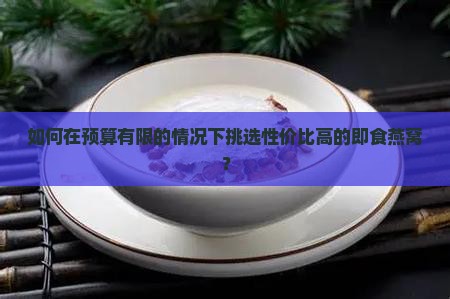 如何在预算有限的情况下挑选性价比高的即食燕窝？