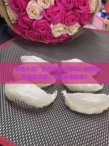 广东泰升药厂燕窝质量可信吗？如何辨别真假燕窝，谨防消费陷阱？