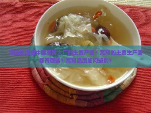 哪些地区是中国燕窝大厂的主要产地？燕窝的主要生产国都有哪些？燕窝品质如何鉴别？