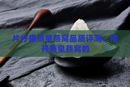 片仔癀燕皇燕窝品质评测：揭开燕皇燕窝的