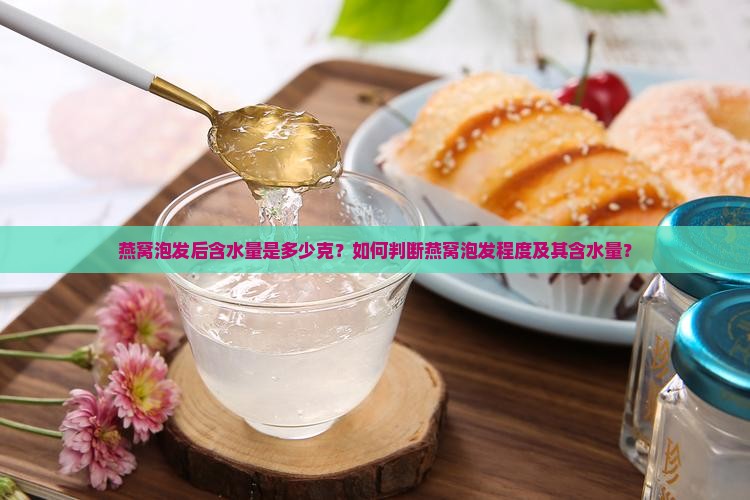 燕窝泡发后含水量是多少克？如何判断燕窝泡发程度及其含水量？