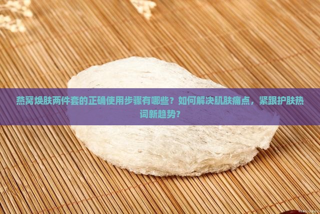 燕窝焕肤两件套的正确使用步骤有哪些？如何解决肌肤痛点，紧跟护肤热词新趋势？