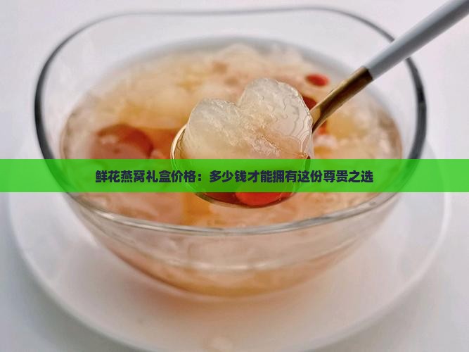 鲜花燕窝礼盒价格：多少钱才能拥有这份尊贵之选