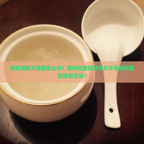 燕窝泡发不溶解怎么办？如何处理燕窝泡久不化的问题及挽救方法？
