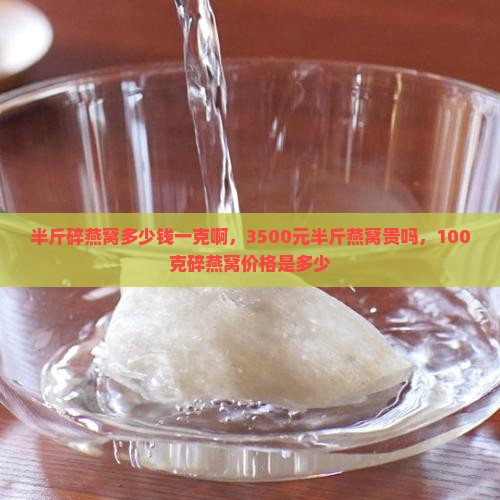 半斤碎燕窝多少钱一克啊，3500元半斤燕窝贵吗，100克碎燕窝价格是多少
